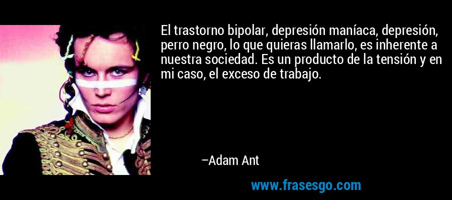 El trastorno bipolar, depresión maníaca, depresión, perro negro, lo que quieras llamarlo, es inherente a nuestra sociedad. Es un producto de la tensión y en mi caso, el exceso de trabajo. – Adam Ant