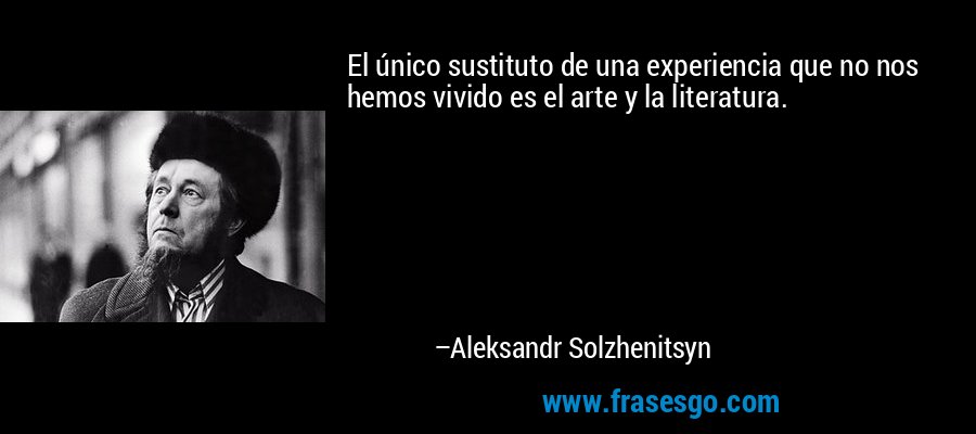 El único sustituto de una experiencia que no nos hemos vivido es el arte y la literatura. – Aleksandr Solzhenitsyn