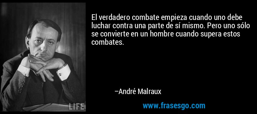 El verdadero combate empieza cuando uno debe luchar contra una parte de sí mismo. Pero uno sólo se convierte en un hombre cuando supera estos combates. – André Malraux