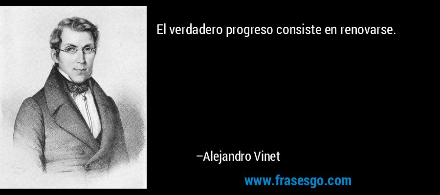 El verdadero progreso consiste en renovarse. – Alejandro Vinet