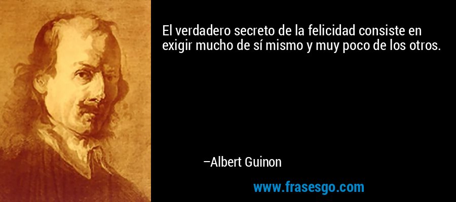 El verdadero secreto de la felicidad consiste en exigir mucho de sí mismo y muy poco de los otros. – Albert Guinon