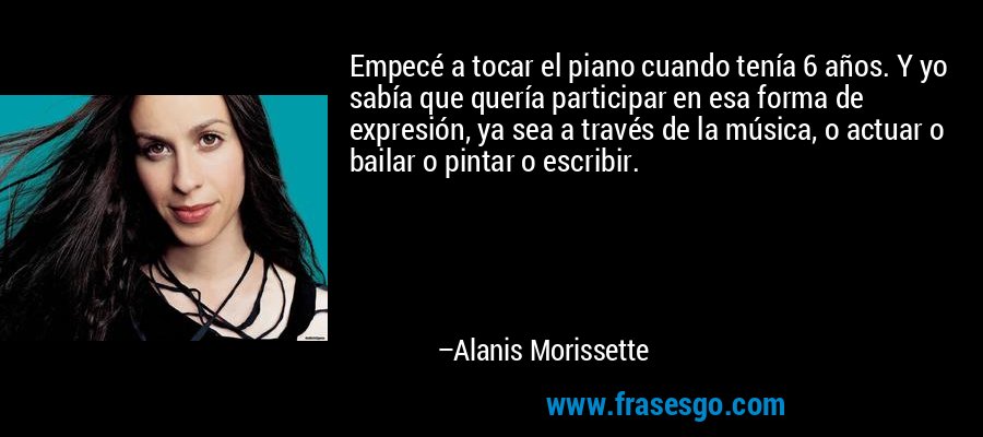 Empecé a tocar el piano cuando tenía 6 años. Y yo sabía que quería participar en esa forma de expresión, ya sea a través de la música, o actuar o bailar o pintar o escribir. – Alanis Morissette