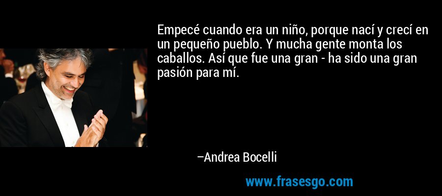 Empecé cuando era un niño, porque nací y crecí en un pequeño pueblo. Y mucha gente monta los caballos. Así que fue una gran - ha sido una gran pasión para mí. – Andrea Bocelli