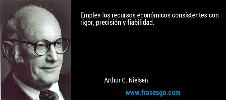 Emplea los recursos económicos consistentes con rigor, precisión y fiabilidad. – Arthur C. Nielsen