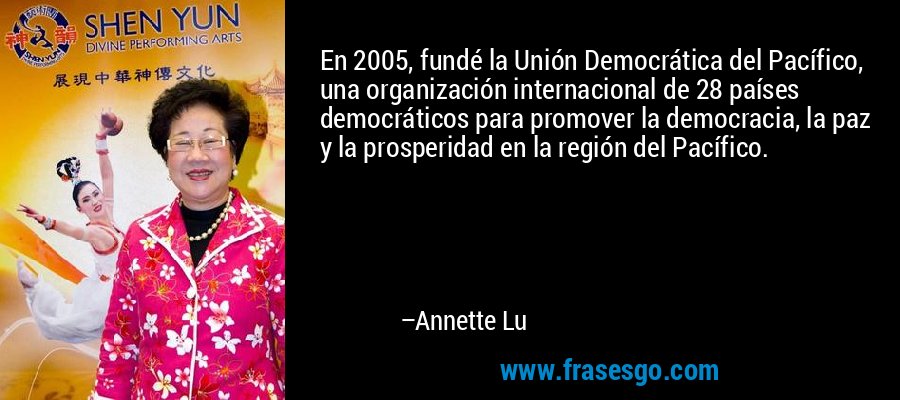 En 2005, fundé la Unión Democrática del Pacífico, una organización internacional de 28 países democráticos para promover la democracia, la paz y la prosperidad en la región del Pacífico. – Annette Lu