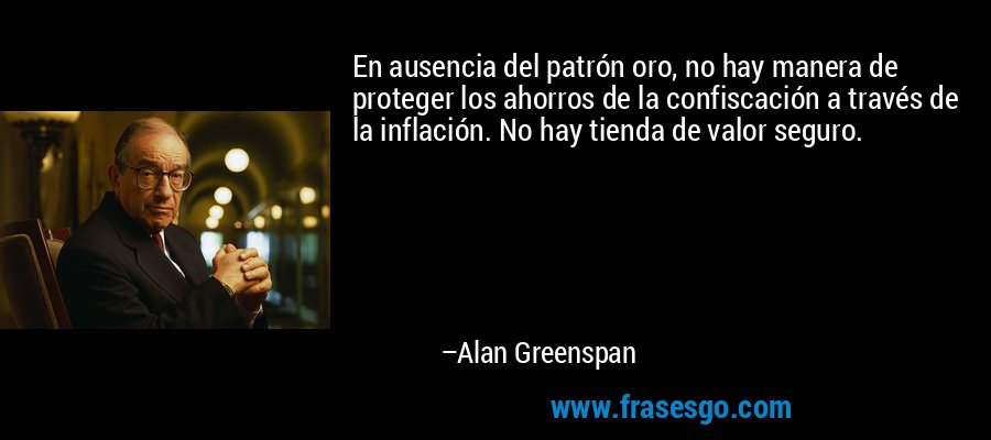 En ausencia del patrón oro, no hay manera de proteger los ahorros de la confiscación a través de la inflación. No hay tienda de valor seguro. – Alan Greenspan