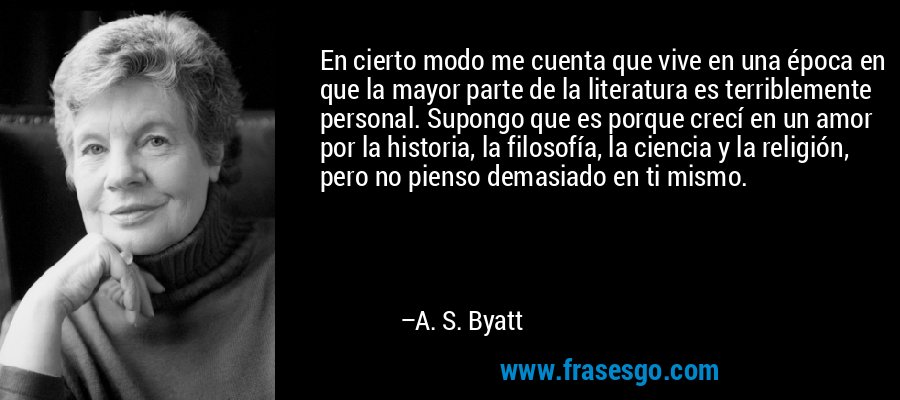 En cierto modo me cuenta que vive en una época en que la mayor parte de la literatura es terriblemente personal. Supongo que es porque crecí en un amor por la historia, la filosofía, la ciencia y la religión, pero no pienso demasiado en ti mismo. – A. S. Byatt
