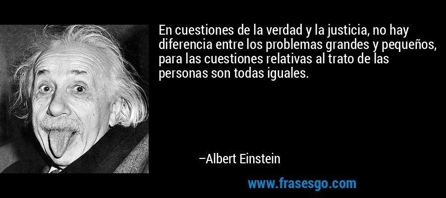 En cuestiones de la verdad y la justicia, no hay diferencia entre los problemas grandes y pequeños, para las cuestiones relativas al trato de las personas son todas iguales. – Albert Einstein