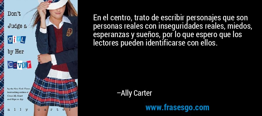 En el centro, trato de escribir personajes que son personas reales con inseguridades reales, miedos, esperanzas y sueños, por lo que espero que los lectores pueden identificarse con ellos. – Ally Carter