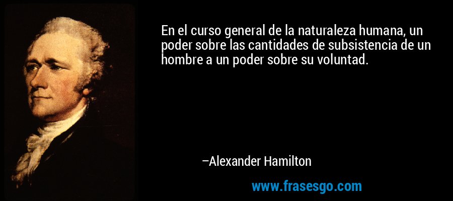 En el curso general de la naturaleza humana, un poder sobre las cantidades de subsistencia de un hombre a un poder sobre su voluntad. – Alexander Hamilton