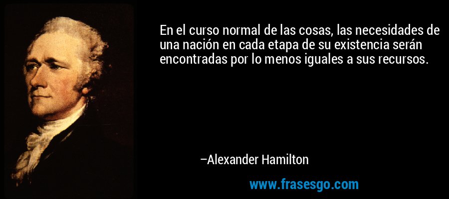 En el curso normal de las cosas, las necesidades de una nación en cada etapa de su existencia serán encontradas por lo menos iguales a sus recursos. – Alexander Hamilton