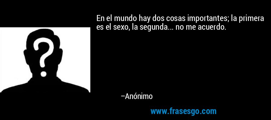 En el mundo hay dos cosas importantes; la primera es el sexo, la segunda... no me acuerdo. – Anónimo