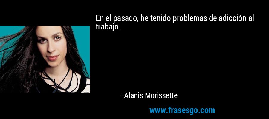 En el pasado, he tenido problemas de adicción al trabajo. – Alanis Morissette