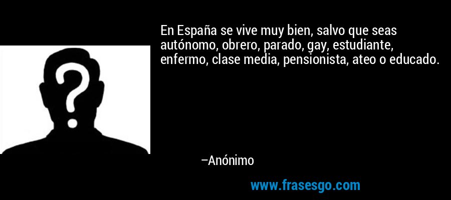 En España se vive muy bien, salvo que seas autónomo, obrero, parado, gay, estudiante, enfermo, clase media, pensionista, ateo o educado. – Anónimo