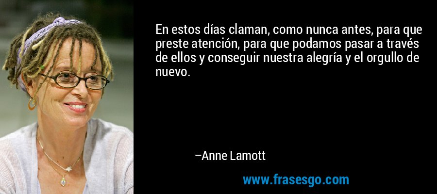 En estos días claman, como nunca antes, para que preste atención, para que podamos pasar a través de ellos y conseguir nuestra alegría y el orgullo de nuevo. – Anne Lamott