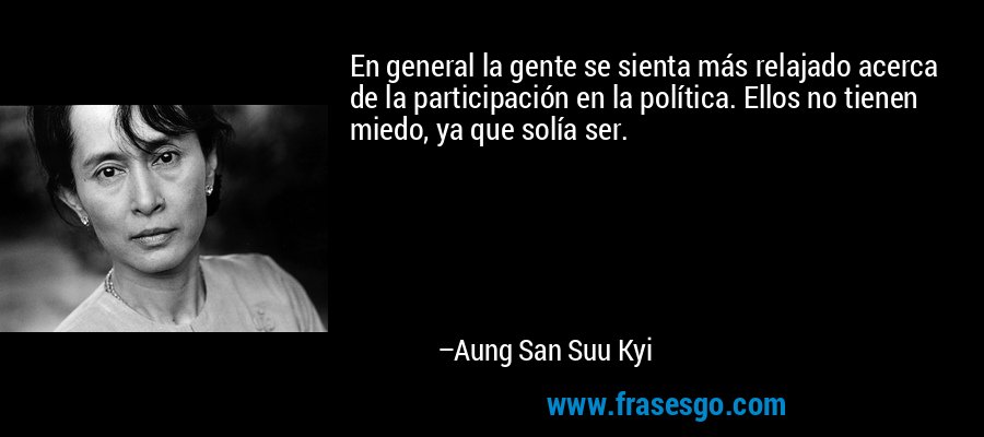 En general la gente se sienta más relajado acerca de la participación en la política. Ellos no tienen miedo, ya que solía ser. – Aung San Suu Kyi