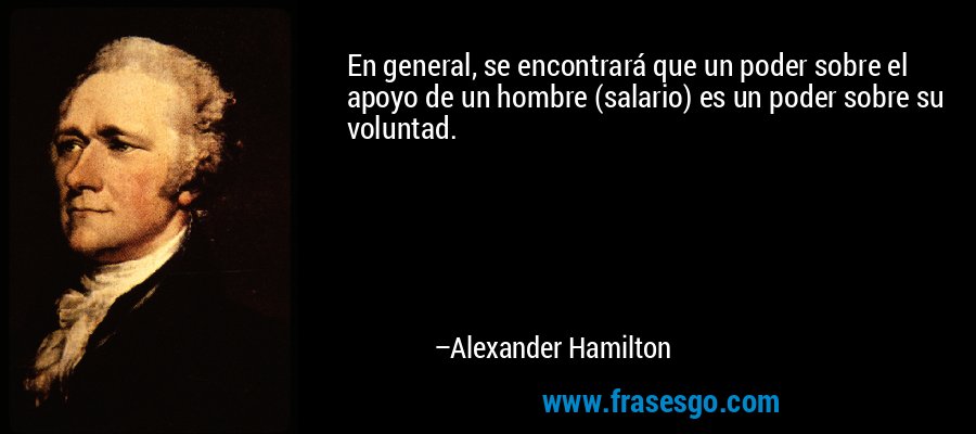 En general, se encontrará que un poder sobre el apoyo de un hombre (salario) es un poder sobre su voluntad. – Alexander Hamilton