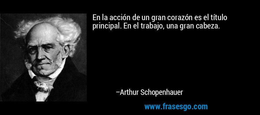 En la acción de un gran corazón es el título principal. En el trabajo, una gran cabeza. – Arthur Schopenhauer