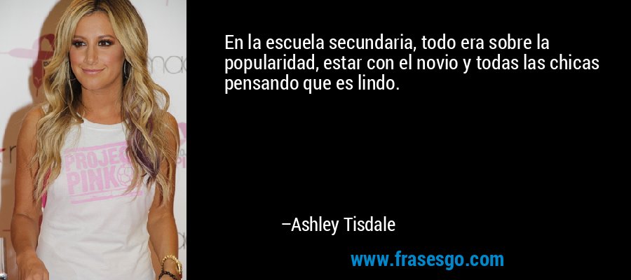 En la escuela secundaria, todo era sobre la popularidad, estar con el novio y todas las chicas pensando que es lindo. – Ashley Tisdale