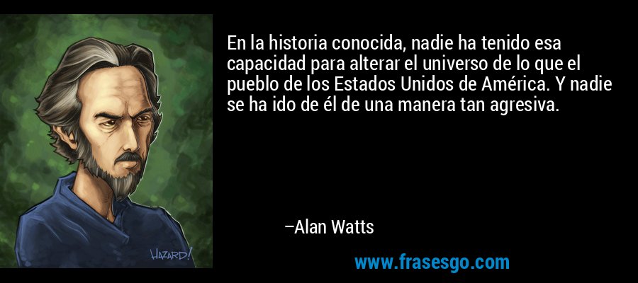 En la historia conocida, nadie ha tenido esa capacidad para alterar el universo de lo que el pueblo de los Estados Unidos de América. Y nadie se ha ido de él de una manera tan agresiva. – Alan Watts