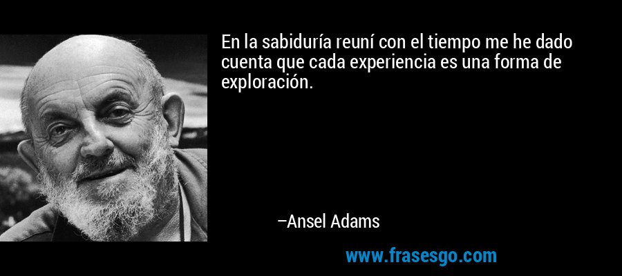 En la sabiduría reuní con el tiempo me he dado cuenta que cada experiencia es una forma de exploración. – Ansel Adams