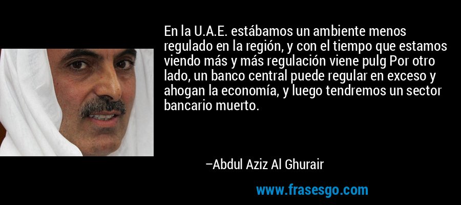 En la U.A.E. estábamos un ambiente menos regulado en la región, y con el tiempo que estamos viendo más y más regulación viene pulg Por otro lado, un banco central puede regular en exceso y ahogan la economía, y luego tendremos un sector bancario muerto. – Abdul Aziz Al Ghurair