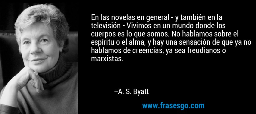 En las novelas en general - y también en la televisión - Vivimos en un mundo donde los cuerpos es lo que somos. No hablamos sobre el espíritu o el alma, y ​​hay una sensación de que ya no hablamos de creencias, ya sea freudianos o marxistas. – A. S. Byatt