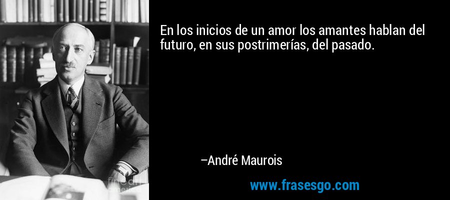 En los inicios de un amor los amantes hablan del futuro, en sus postrimerías, del pasado. – André Maurois