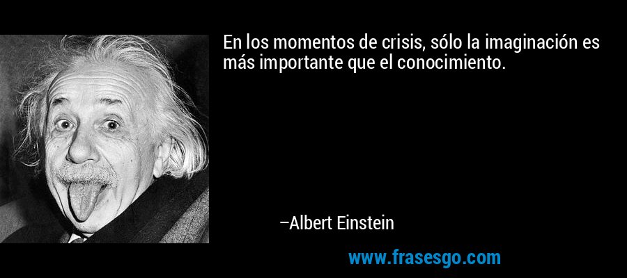 En los momentos de crisis, sólo la imaginación es más importante que el conocimiento. – Albert Einstein