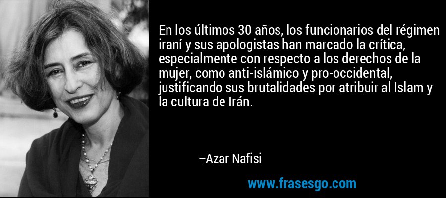 En los últimos 30 años, los funcionarios del régimen iraní y sus apologistas han marcado la crítica, especialmente con respecto a los derechos de la mujer, como anti-islámico y pro-occidental, justificando sus brutalidades por atribuir al Islam y la cultura de Irán. – Azar Nafisi