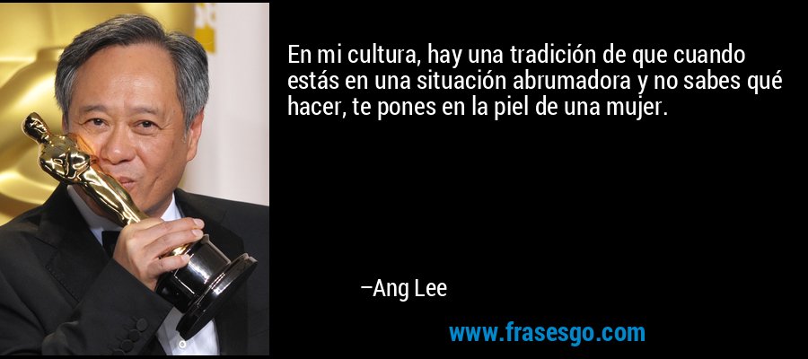 En mi cultura, hay una tradición de que cuando estás en una situación abrumadora y no sabes qué hacer, te pones en la piel de una mujer. – Ang Lee