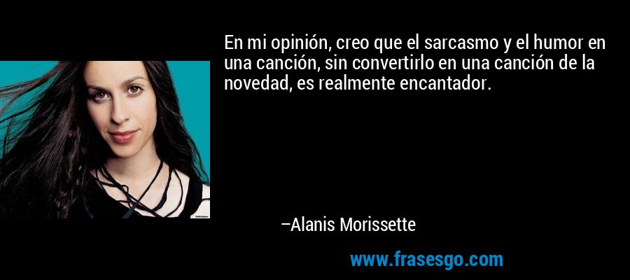 En mi opinión, creo que el sarcasmo y el humor en una canción, sin convertirlo en una canción de la novedad, es realmente encantador. – Alanis Morissette