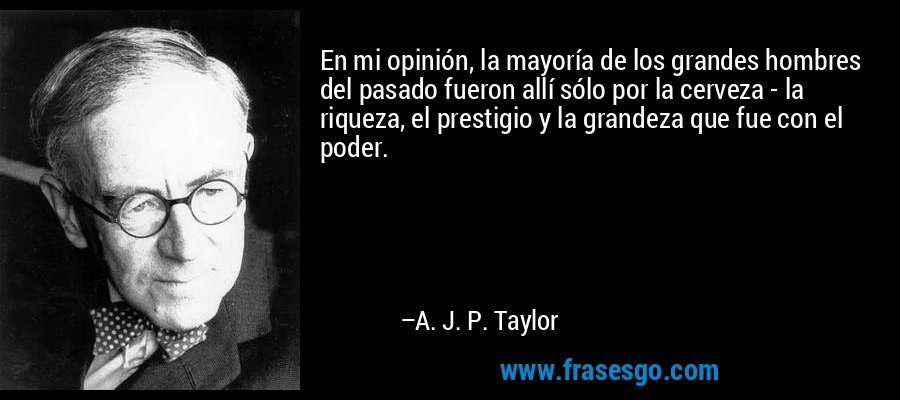 En mi opinión, la mayoría de los grandes hombres del pasado fueron allí sólo por la cerveza - la riqueza, el prestigio y la grandeza que fue con el poder. – A. J. P. Taylor