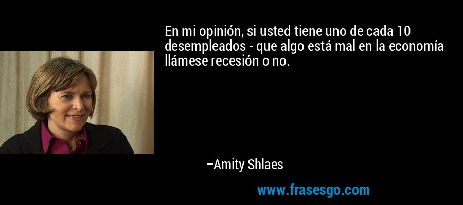 En mi opinión, si usted tiene uno de cada 10 desempleados - que algo está mal en la economía llámese recesión o no. – Amity Shlaes
