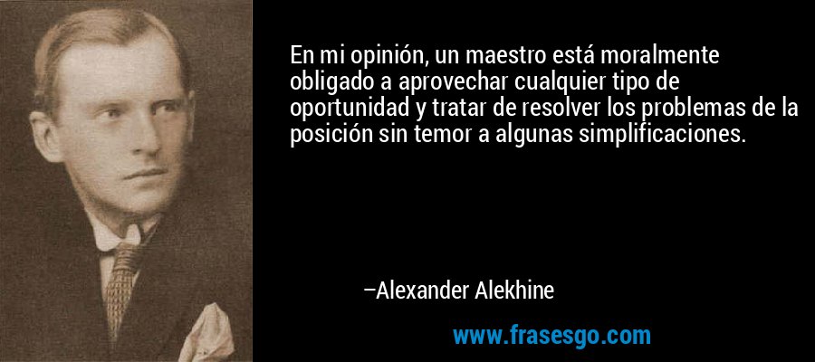 En mi opinión, un maestro está moralmente obligado a aprovechar cualquier tipo de oportunidad y tratar de resolver los problemas de la posición sin temor a algunas simplificaciones. – Alexander Alekhine