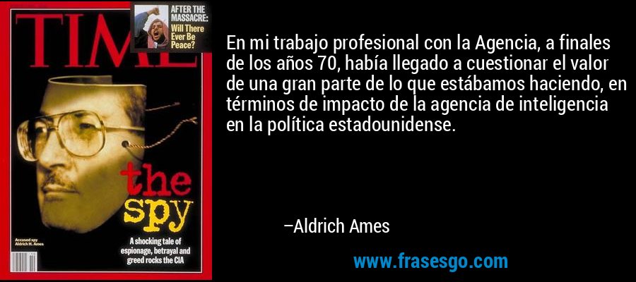 En mi trabajo profesional con la Agencia, a finales de los años 70, había llegado a cuestionar el valor de una gran parte de lo que estábamos haciendo, en términos de impacto de la agencia de inteligencia en la política estadounidense. – Aldrich Ames