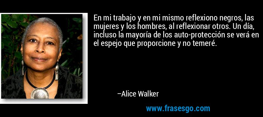 En mi trabajo y en mi mismo reflexiono negros, las mujeres y los hombres, al reflexionar otros. Un día, incluso la mayoría de los auto-protección se verá en el espejo que proporcione y no temeré. – Alice Walker