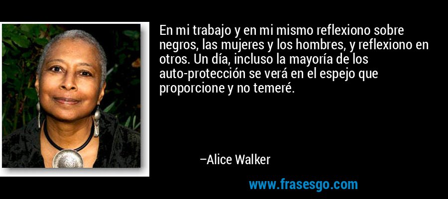 En mi trabajo y en mi mismo reflexiono sobre negros, las mujeres y los hombres, y reflexiono en otros. Un día, incluso la mayoría de los auto-protección se verá en el espejo que proporcione y no temeré. – Alice Walker