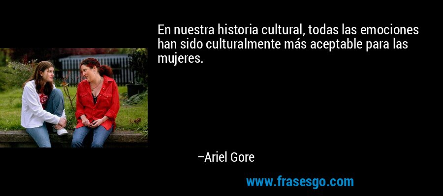 En nuestra historia cultural, todas las emociones han sido culturalmente más aceptable para las mujeres. – Ariel Gore