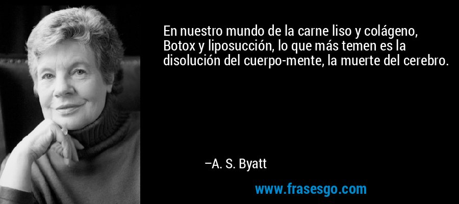 En nuestro mundo de la carne liso y colágeno, Botox y liposucción, lo que más temen es la disolución del cuerpo-mente, la muerte del cerebro. – A. S. Byatt