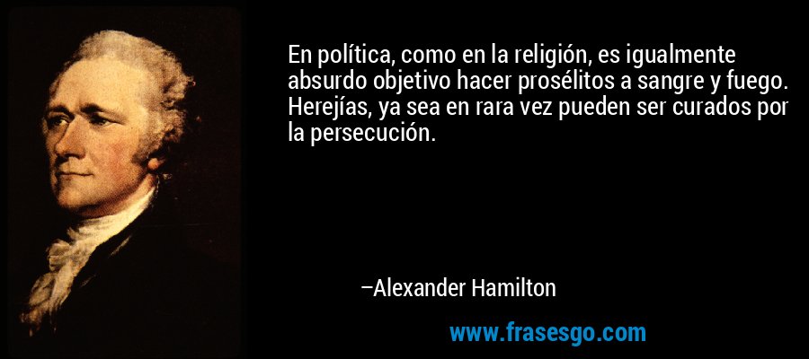 En política, como en la religión, es igualmente absurdo objetivo hacer prosélitos a sangre y fuego. Herejías, ya sea en rara vez pueden ser curados por la persecución. – Alexander Hamilton