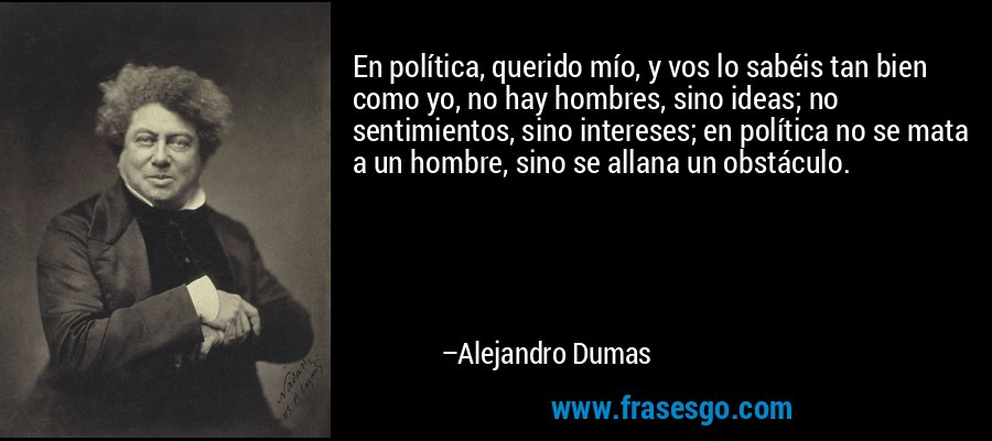 En política, querido mío, y vos lo sabéis tan bien como yo, no hay hombres, sino ideas; no sentimientos, sino intereses; en política no se mata a un hombre, sino se allana un obstáculo. – Alejandro Dumas
