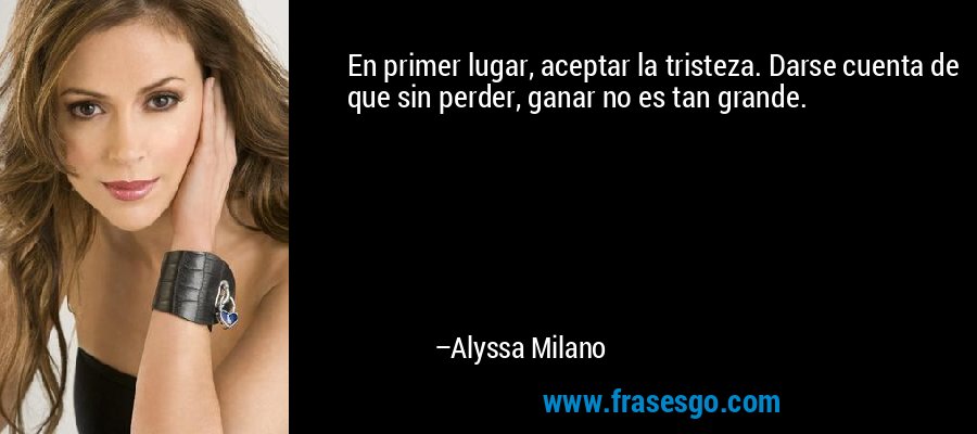 En primer lugar, aceptar la tristeza. Darse cuenta de que sin perder, ganar no es tan grande. – Alyssa Milano