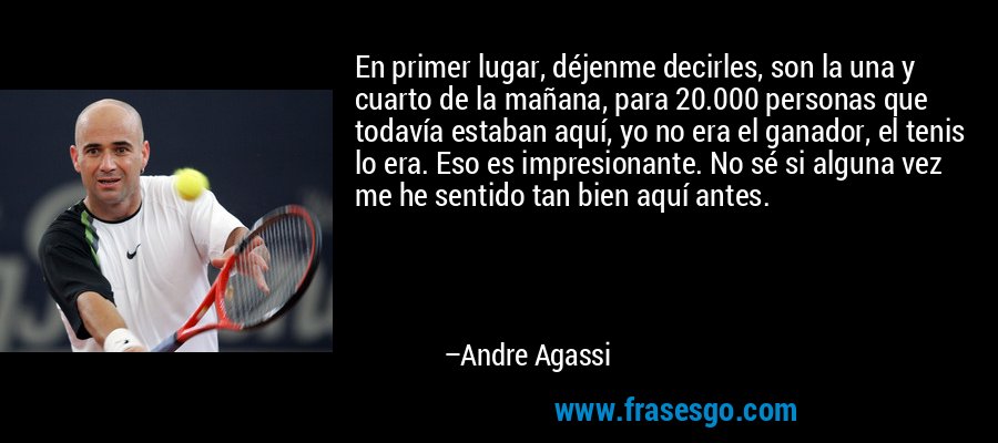 En primer lugar, déjenme decirles, son la una y cuarto de la mañana, para 20.000 personas que todavía estaban aquí, yo no era el ganador, el tenis lo era. Eso es impresionante. No sé si alguna vez me he sentido tan bien aquí antes. – Andre Agassi