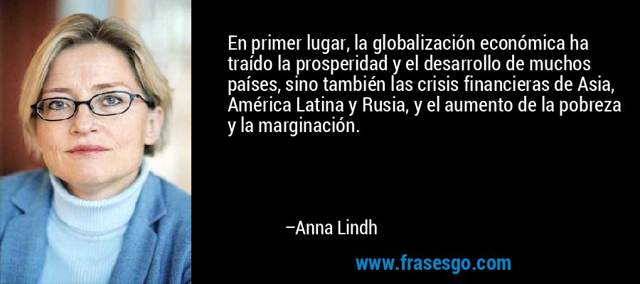 En primer lugar, la globalización económica ha traído la prosperidad y el desarrollo de muchos países, sino también las crisis financieras de Asia, América Latina y Rusia, y el aumento de la pobreza y la marginación. – Anna Lindh