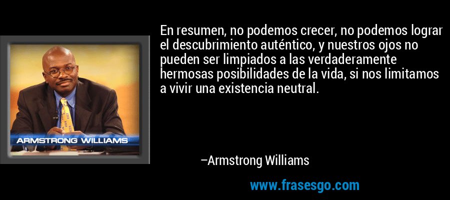 En resumen, no podemos crecer, no podemos lograr el descubrimiento auténtico, y nuestros ojos no pueden ser limpiados a las verdaderamente hermosas posibilidades de la vida, si nos limitamos a vivir una existencia neutral. – Armstrong Williams