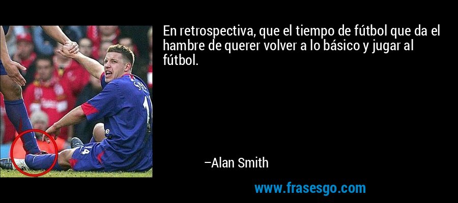 En retrospectiva, que el tiempo de fútbol que da el hambre de querer volver a lo básico y jugar al fútbol. – Alan Smith
