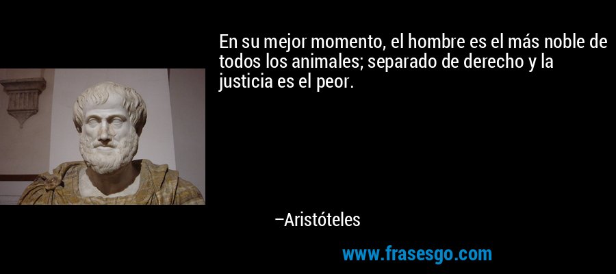 En su mejor momento, el hombre es el más noble de todos los animales; separado de derecho y la justicia es el peor. – Aristóteles