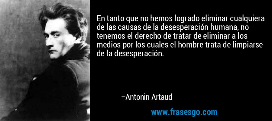En tanto que no hemos logrado eliminar cualquiera de las causas de la desesperación humana, no tenemos el derecho de tratar de eliminar a los medios por los cuales el hombre trata de limpiarse de la desesperación. – Antonin Artaud