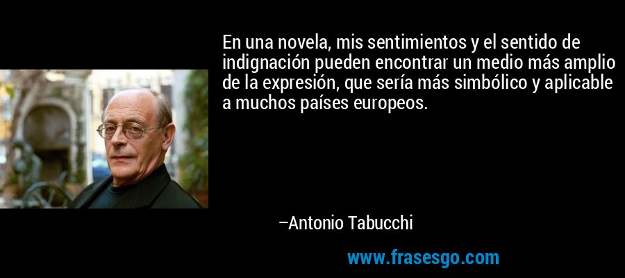 En una novela, mis sentimientos y el sentido de indignación pueden encontrar un medio más amplio de la expresión, que sería más simbólico y aplicable a muchos países europeos. – Antonio Tabucchi